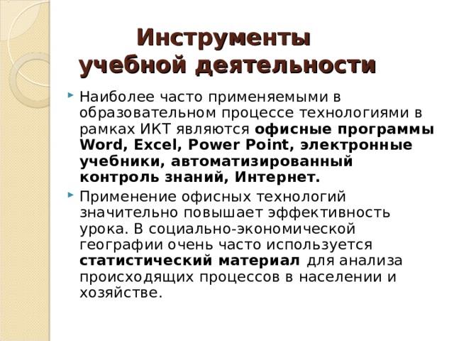Инструменты  учебной деятельности Наиболее часто применяемыми в образовательном процессе технологиями в рамках ИКТ являются офисные программы Word, Excel, Power Point, электронные учебники, автоматизированный контроль знаний, Интернет. Применение офисных технологий значительно повышает эффективность урока. В социально-экономической географии очень часто используется статистический материал для анализа происходящих процессов в населении и хозяйстве. 