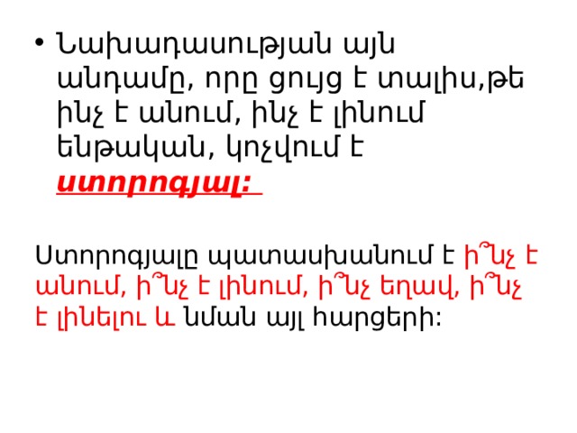 Նախադասության այն անդամը, որը ցույց է տալիս,թե ինչ է անում, ինչ է լինում ենթական, կոչվում է ստորոգյալ: Ստորոգյալը պատասխանում է ի ՞ նչ է անում, ի՞նչ է լինում, ի՞նչ եղավ, ի՞նչ է լինելու և նման այլ հարցերի: 