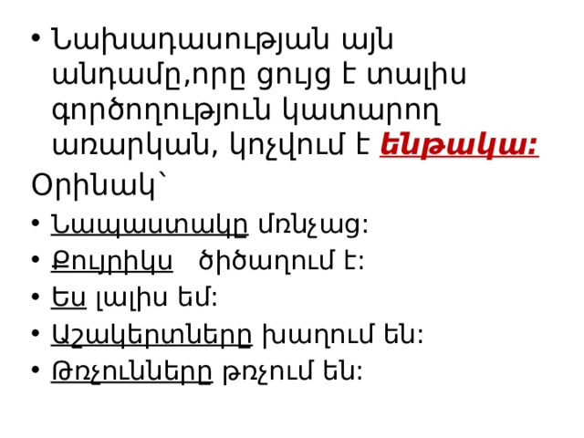 Նախադասության այն անդամը,որը ցույց է տալիս գործողություն կատարող առարկան, կոչվում է ենթակա:  Օրինակ` Նապաստակը մռնչաց: Քույրիկս ծիծաղում է: Ես լալիս եմ: Աշակերտները խաղում են: Թռչունները թռչում են: 