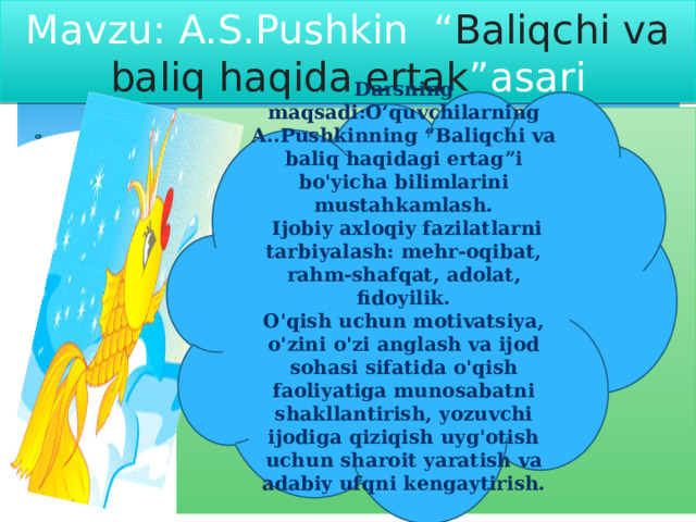 Mavzu: A.S.Pushkin “ Baliqchi va baliq haqida ertak ”asari Darsning maqsadi:O‘quvchilarning A..Pushkinning “Baliqchi va baliq haqidagi ertag”i bo'yicha bilimlarini mustahkamlash.  Ijobiy axloqiy fazilatlarni tarbiyalash: mehr-oqibat, rahm-shafqat, adolat, fidoyilik. O'qish uchun motivatsiya, o'zini o'zi anglash va ijod sohasi sifatida o'qish faoliyatiga munosabatni shakllantirish, yozuvchi ijodiga qiziqish uyg'otish uchun sharoit yaratish va adabiy ufqni kengaytirish. 