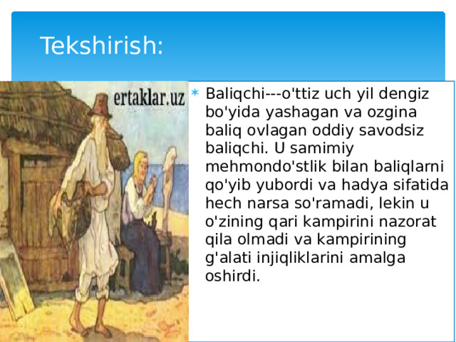 Tekshirish: Baliqchi---o'ttiz uch yil dengiz bo'yida yashagan va ozgina baliq ovlagan oddiy savodsiz baliqchi. U samimiy mehmondo'stlik bilan baliqlarni qo'yib yubordi va hadya sifatida hech narsa so'ramadi, lekin u o'zining qari kampirini nazorat qila olmadi va kampirining g'alati injiqliklarini amalga oshirdi. 