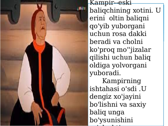 Kampir--eski baliqchining xotini. U erini oltin baliqni qo'yib yuborgani uchun rosa dakki beradi va cholni ko'proq mo''jizalar qilishi uchun baliq oldiga yolvorgani yuboradi.  Kampirning ishtahasi o'sdi .U dengiz xo'jayini bo'lishni va saxiy baliq unga bo'ysunishini rejalashtirgan. 