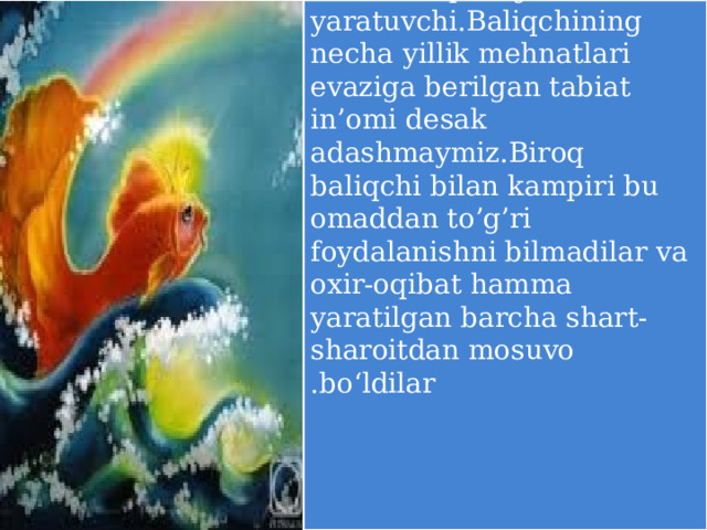   Oltin baliq-mo’jiza yaratuvchi.Baliqchining necha yillik mehnatlari evaziga berilgan tabiat in’omi desak adashmaymiz.Biroq baliqchi bilan kampiri bu omaddan to’g’ri foydalanishni bilmadilar va oxir-oqibat hamma yaratilgan barcha shart-sharoitdan mosuvo bo‘ldilar .   