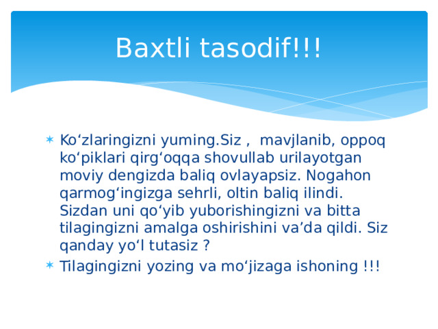 Baxtli tasodif!!! Ko‘zlaringizni yuming.Siz , mavjlanib, oppoq ko‘piklari qirg‘oqqa shovullab urilayotgan moviy dengizda baliq ovlayapsiz. Nogahon qarmog‘ingizga sehrli, oltin baliq ilindi. Sizdan uni qo‘yib yuborishingizni va bitta tilagingizni amalga oshirishini va’da qildi. Siz qanday yo‘l tutasiz ? Tilagingizni yozing va mo‘jizaga ishoning !!! 