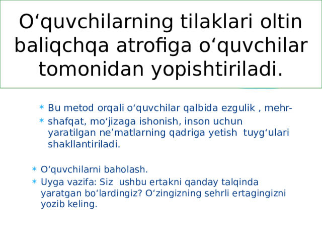 O‘quvchilarning tilaklari oltin baliqchqa atrofiga o‘quvchilar tomonidan yopishtiriladi. Bu metod orqali o‘quvchilar qalbida ezgulik , mehr- shafqat, mo‘jizaga ishonish, inson uchun yaratilgan ne’matlarning qadriga yetish tuyg‘ulari shakllantiriladi. O‘quvchilarni baholash. Uyga vazifa: Siz ushbu ertakni qanday talqinda yaratgan bo‘lardingiz? O‘zingizning sehrli ertagingizni yozib keling. 