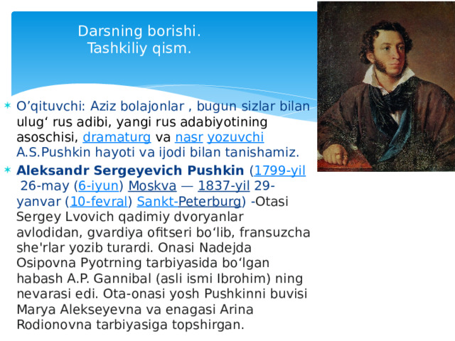  Darsning borishi.  Tashkiliy qism. O’qituvchi: Aziz bolajonlar , bugun sizlar bilan ulugʻ rus adibi, yangi rus adabiyotining asoschisi,  dramaturg  va  nasr   yozuvchi  A.S.Pushkin hayoti va ijodi bilan tanishamiz.  Aleksandr Sergeyevich Pushkin  ( 1799-yil  26-may ( 6-iyun )  Moskva  —  1837-yil  29-yanvar ( 10-fevral )  Sankt- Peterburg ) - Otasi Sergey Lvovich qadimiy dvoryanlar avlodidan, gvardiya ofitseri boʻlib, fransuzcha she'rlar yozib turardi. Onasi Nadejda Osipovna Pyotrning tarbiyasida boʻlgan habash A.P. Gannibal (asli ismi Ibrohim) ning nevarasi edi. Ota-onasi yosh Pushkinni buvisi Marya Alekseyevna va enagasi Arina Rodionovna tarbiyasiga topshirgan.  