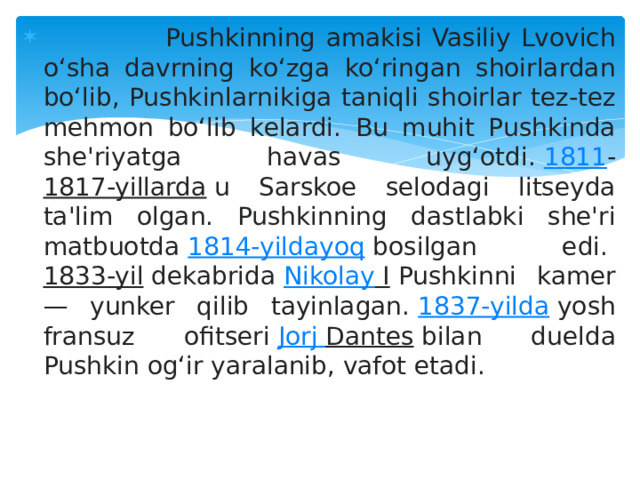  Pushkinning amakisi Vasiliy Lvovich oʻsha davrning koʻzga koʻringan shoirlardan boʻlib, Pushkinlarnikiga taniqli shoirlar tez-tez mehmon boʻlib kelardi. Bu muhit Pushkinda she'riyatga havas uygʻotdi.  1811 - 1817-yillarda  u Sarskoe selodagi litseyda ta'lim olgan. Pushkinning dastlabki she'ri matbuotda  1814-yildayoq  bosilgan edi.  1833-yil  dekabrida  Nikolay I  Pushkinni kamer — yunker qilib tayinlagan.  1837-yilda  yosh fransuz ofitseri  Jorj  Dantes  bilan duelda Pushkin ogʻir yaralanib, vafot etadi. 