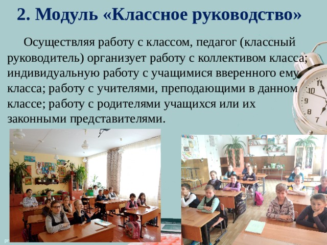 2. Модуль «Классное руководство»  Осуществляя работу с классом, педагог (классный руководитель) организует работу с коллективом класса; индивидуальную работу с учащимися вверенного ему класса; работу с учителями, преподающими в данном классе; работу с родителями учащихся или их законными представителями. 