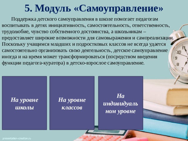 5. Модуль «Самоуправление»  Поддержка детского самоуправления в школе помогает педагогам воспитывать в детях инициативность, самостоятельность, ответственность, трудолюбие, чувство собственного достоинства, а школьникам – предоставляет широкие возможности для самовыражения и самореализации. Поскольку учащимся младших и подростковых классов не всегда удается самостоятельно организовать свою деятельность, детское самоуправление иногда и на время может трансформироваться (посредством введения функции педагога-куратора) в детско-взрослое самоуправление. На индивидуаль ном уровне На уровне школы На уровне классов 