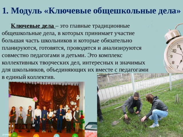 1. Модуль «Ключевые общешкольные дела»  Ключевые дела – это главные традиционные общешкольные дела, в которых принимает участие большая часть школьников и которые обязательно планируются, готовятся, проводятся и анализируются совместно педагогами и детьми. Это комплекс коллективных творческих дел, интересных и значимых для школьников, объединяющих их вместе с педагогами в единый коллектив. 