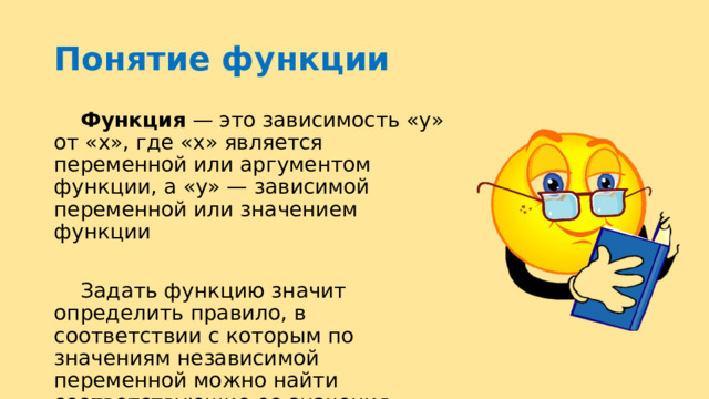 Понятие функции  Функция  — это зависимость «y» от «x», где «x» является переменной или аргументом функции, а «y» — зависимой переменной или значением функции  Задать функцию значит определить правило, в соответствии с которым по значениям независимой переменной можно найти соответствующие ее значения 