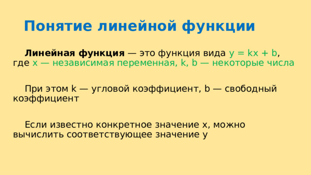 Понятие линейной функции  Линейная функция  — это функция вида y = kx + b , где х — независимая переменная, k, b — некоторые числа  При этом k — угловой коэффициент, b — свободный коэффициент  Если известно конкретное значение х, можно вычислить соответствующее значение у 