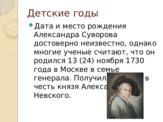 Детские годы Дата и место рождения Александра Суворова достоверно неизвестно, однако многие ученые считают, что он родился 13 (24) ноября 1730 года в Москве в семье генерала. Получил свое имя в честь князя Александра Невского. 