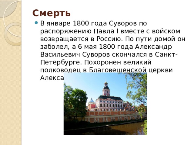 Смерть   В январе 1800 года Суворов по распоряжению Павла I вместе с войском возвращается в Россию. По пути домой он заболел, а 6 мая 1800 года Александр Васильевич Суворов скончался в Санкт-Петербурге. Похоронен великий полководец в Благовещенской церкви Александро-Невской лавры. 