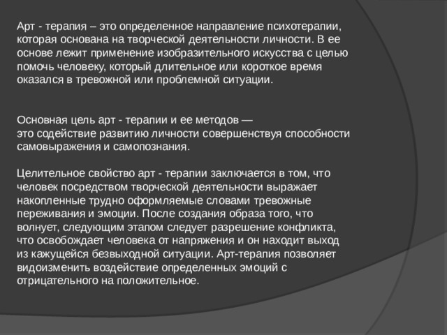 Арт - терапия – это определенное направление психотерапии, которая основана на творческой деятельности личности. В ее основе лежит применение изобразительного искусства с целью помочь человеку, который длительное или короткое время оказался в тревожной или проблемной ситуации. Основная цель арт - терапии и ее методов — это содействие развитию личности совершенствуя способности самовыражения и самопознания. Целительное свойство арт - терапии заключается в том, что человек посредством творческой деятельности выражает накопленные трудно оформляемые словами тревожные переживания и эмоции. После создания образа того, что волнует, следующим этапом следует разрешение конфликта, что освобождает человека от напряжения и он находит выход из кажущейся безвыходной ситуации. Арт-терапия позволяет видоизменить воздействие определенных эмоций с отрицательного на положительное. 