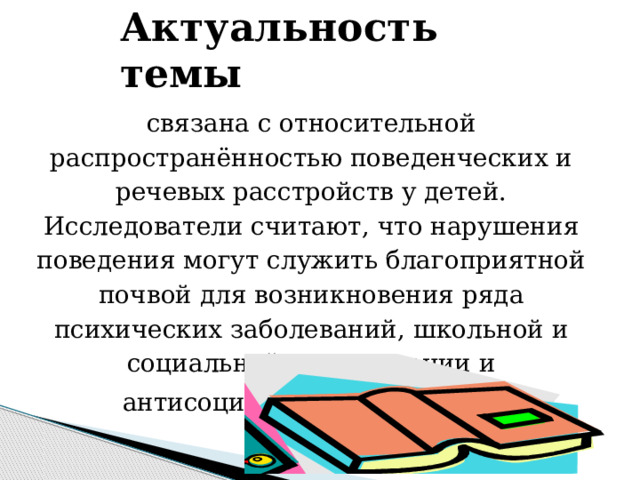 Актуальность темы связана с относительной распространённостью поведенческих и речевых расстройств у детей. Исследователи считают, что нарушения поведения могут служить благоприятной почвой для возникновения ряда психических заболеваний, школьной и социальной дезадаптации и антисоциальных поступков .  