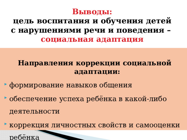 Выводы:  цель воспитания и обучения детей с нарушениями речи и поведения –  социальная адаптация  Направления коррекции социальной адаптации: формирование навыков общения обеспечение успеха ребёнка в какой-либо деятельности коррекция личностных свойств и самооценки ребёнка создание тёплых эмоциональных отношений с ребёнком 