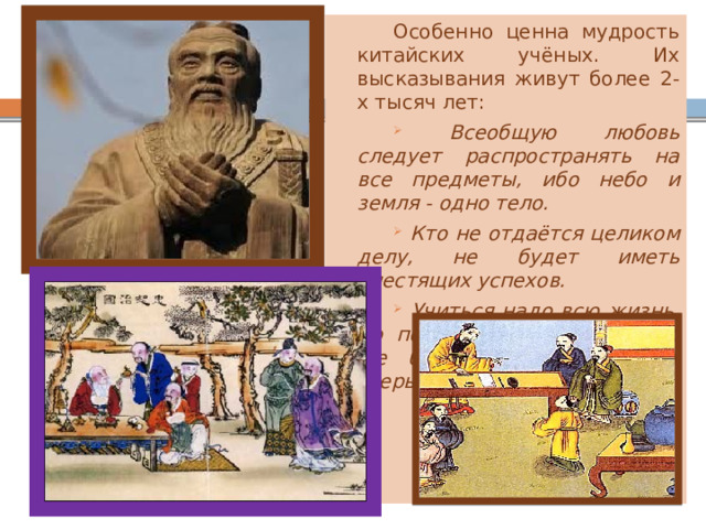 Особенно ценна мудрость китайских учёных. Их высказывания живут более 2-х тысяч лет:  Всеобщую любовь следует распространять на все предметы, ибо небо и земля - одно тело.  Кто не отдаётся целиком делу, не будет иметь блестящих успехов.  Учиться надо всю жизнь, до последнего дыхания. Кто же бросает учиться – тот зверь. 