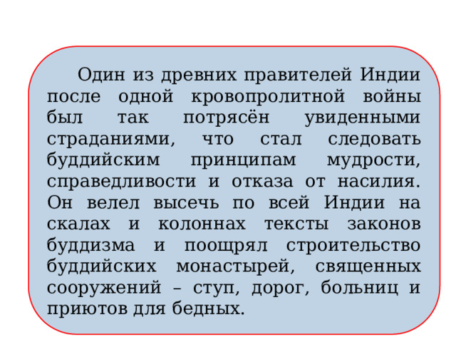  Один из древних правителей Индии после одной кровопролитной войны был так потрясён увиденными страданиями, что стал следовать буддийским принципам мудрости, справедливости и отказа от насилия. Он велел высечь по всей Индии на скалах и колоннах тексты законов буддизма и поощрял строительство буддийских монастырей, священных сооружений – ступ, дорог, больниц и приютов для бедных. 