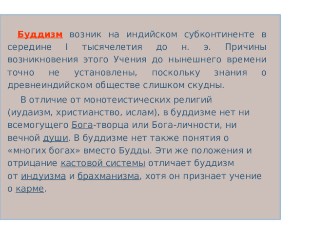 Буддизм  возник на индийском субконтиненте в середине I тысячелетия до н. э. Причины возникновения этого Учения до нынешнего времени точно не установлены, поскольку знания о древнеиндийском обществе слишком скудны.  В отличие от монотеистических религий (иудаизм, христианство, ислам), в буддизме нет ни всемогущего  Бога -творца или Бога-личности, ни вечной  души . В буддизме нет также понятия о «многих богах» вместо Будды. Эти же положения и отрицание  кастовой системы отличает буддизм от  индуизма  и  брахманизма , хотя он признает учение о  карме . 