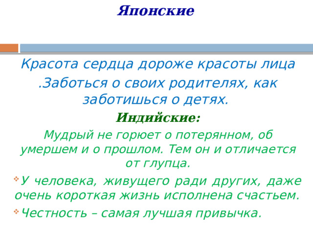 Японские   Красота сердца дороже красоты лица .Заботься о своих родителях, как заботишься о детях.  Индийские: Мудрый не горюет о потерянном, об умершем и о прошлом. Тем он и отличается от глупца. У человека, живущего ради других, даже очень короткая жизнь исполнена счастьем. Честность – самая лучшая привычка.   
