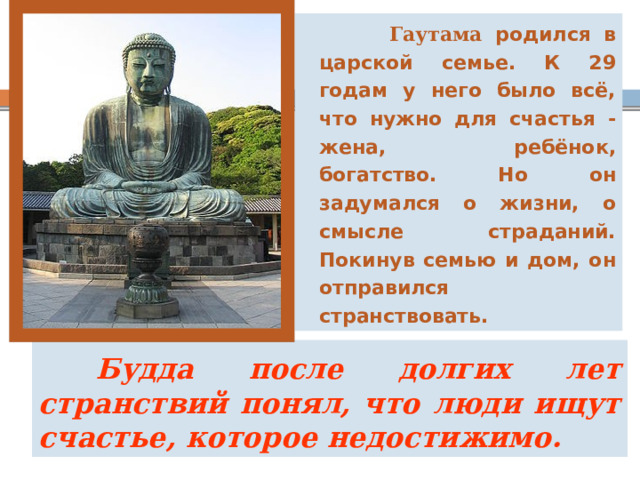  Гаутама родился в царской семье. К 29 годам у него было всё, что нужно для счастья - жена, ребёнок, богатство. Но он задумался о жизни, о смысле страданий. Покинув семью и дом, он отправился странствовать.  Будда после долгих лет странствий понял, что люди ищут счастье, которое недостижимо. 