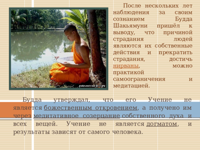 После нескольких лет наблюдения за своим сознанием Будда Шакьямуни пришёл к выводу, что причиной страдания людей являются их собственные действия и прекратить страдания, достичь нирваны , можно практикой самоограничения и медитацией. Будда утверждал, что его Учение не является  божественным откровением , а получено им через  медитативное созерцание  собственного духа и всех вещей. Учение не является  догматом , и результаты зависят от самого человека. 