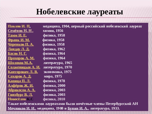 Нобелевские лауреаты Павлов И. П . медицина, 1904, первый российский нобелевский лауреат Семёнов Н. Н . химия, 1956 Тамм И. Е. физика, 1958 Франк И. М. физика, 1958 Черенков П. А. физика, 1958 Ландау Л. Д. физика, 1962 Басов Н. Г. физика, 1964 Прохоров А. М. физика, 1964 Шолохов М.А. литература, 1965 Солженицын А. И. литература, 1970 Канторович Л. В. экономика, 1975 Сахаров А. Д. мира, 1975 Капица П. Л. физика, 1978 Алфёров Ж. И. физика, 2000 Абрикосов А. А. физика, 2003 Гинзбург В. Л. физика, 2003 Новосёлов К.С   физика, 2010 Также нобелевскими лауреатами были почётные члены Петербургской АН Мечников И. И. , медицина, 1908 и Бунин И. А. , литература, 1933.