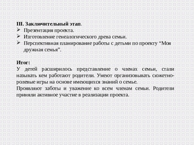 III. Заключительный этап . Презентация проекта. Изготовление генеалогического древа семьи. Перспективная планирование работы с детьми по проекту “Моя дружная семья”. Итог: У детей расширилось представление о членах семьи, стали называть кем работают родители. Умеют организовывать сюжетно-ролевые игры на основе имеющихся знаний о семье. Проявляют заботы и уважение ко всем членам семьи. Родители приняли активное участие в реализации проекта. 