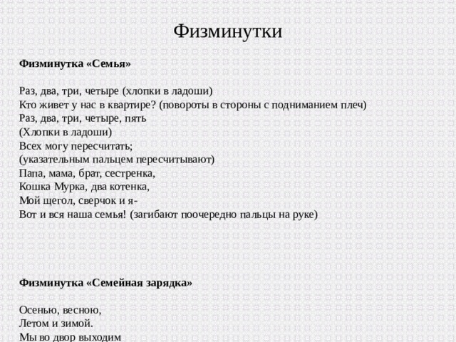 Физминутки Физминутка «Семья» Раз, два, три, четыре (хлопки в ладоши) Кто живет у нас в квартире? (повороты в стороны с подниманием плеч) Раз, два, три, четыре, пять (Хлопки в ладоши) Всех могу пересчитать; (указательным пальцем пересчитывают) Папа, мама, брат, сестренка, Кошка Мурка, два котенка, Мой щегол, сверчок и я- Вот и вся наша семья! (загибают поочередно пальцы на руке) Физминутка «Семейная зарядка» Осенью, весною, Летом и зимой. Мы во двор выходим Дружною семьёй. Встанем в круг, и по порядку Каждый делает зарядку. Мама руки поднимает. Папа бодро приседает. Повороты вправо-влево Делает мой братик Сева. А я сам бегу трусцой И качаю головой. 