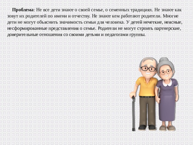 Проблема : Не все дети знают о своей семье, о семенных традициях. Не знают как зовут их родителей по имени и отчеству. Не знают кем работают родители. Многие дети не могут объяснить значимость семьи для человека. У детей нечеткие, неясные, несформированные представления о семье. Родители не могут строить партнерские, доверительные отношения со своими детьми и педагогами группы. 