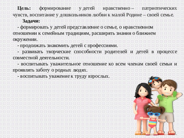 Цель: формирование у детей нравственно – патриотических чувств, воспитание у дошкольников любви к малой Родине – своей семье. Задачи: - формировать у детей представление о семье, о нравственном отношении к семейным традициям, расширять знания о ближнем окружении. - продолжать знакомить детей с профессиями. - развивать творческие способности родителей и детей в процессе совместной деятельности. - воспитывать уважительное отношение ко всем членам своей семьи и проявлять заботу о родных людях. - воспитывать уважение к труду взрослых. 