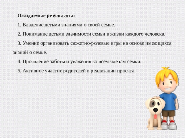 Ожидаемые результаты: 1. Владение детьми знаниями о своей семье. 2. Понимание детьми значимости семьи в жизни каждого человека. 3. Умение организовать сюжетно-ролевые игры на основе имеющихся знаний о семье. 4. Проявление заботы и уважения ко всем членам семьи. 5. Активное участие родителей в реализации проекта. 