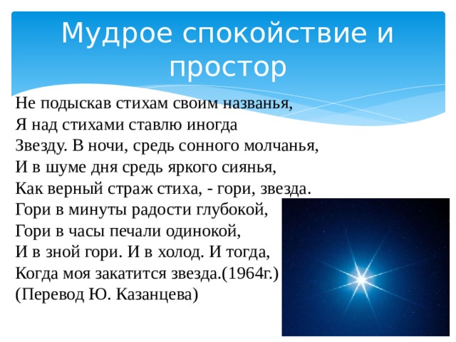 Мудрое спокойствие и простор Не подыскав стихам своим названья, Я над стихами ставлю иногда Звезду. В ночи, средь сонного молчанья, И в шуме дня средь яркого сиянья, Как верный страж стиха, - гори, звезда. Гори в минуты радости глубокой, Гори в часы печали одинокой, И в зной гори. И в холод. И тогда, Когда моя закатится звезда.(1964г.) (Перевод Ю. Казанцева) 