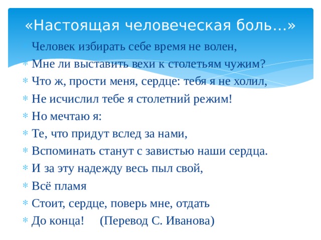 «Настоящая человеческая боль…» Человек избирать себе время не волен, Мне ли выставить вехи к столетьям чужим? Что ж, прости меня, сердце: тебя я не холил, Не исчислил тебе я столетний режим! Но мечтаю я: Те, что придут вслед за нами, Вспоминать станут с завистью наши сердца. И за эту надежду весь пыл свой, Всё пламя Стоит, сердце, поверь мне, отдать До конца! (Перевод С. Иванова) 