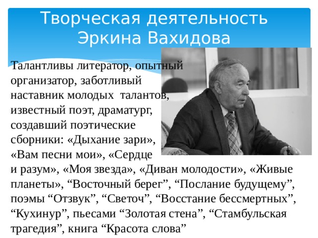 Творческая деятельность Эркина Вахидова Талантливы литератор, опытный организатор, заботливый наставник молодых талантов, известный поэт, драматург, создавший поэтические сборники: «Дыхание зари», «Вам песни мои», «Сердце и разум», «Моя звезда», «Диван молодости», «Живые планеты», “Восточный берег”, “Послание будущему”, поэмы “Отзвук”, “Светоч”, “Восстание бессмертных”, “Кухинур”, пьесами “Золотая стена”, “Стамбульская трагедия”, книга “Красота слова” 