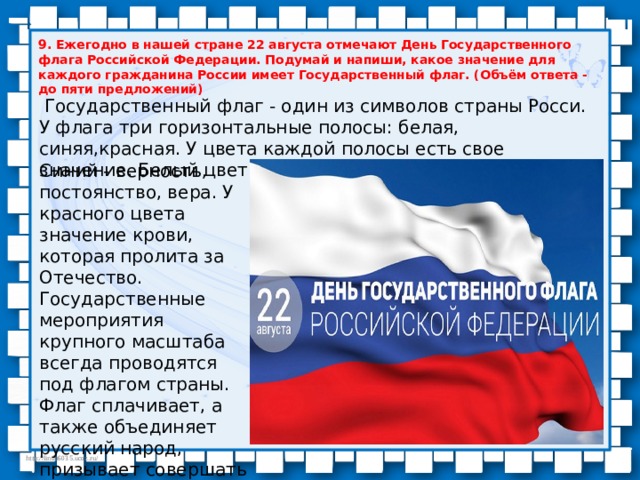 9. Ежегодно в нашей стране 22 августа отмечают День Государственного флага Российской Федерации. Подумай и напиши, какое значение для каждого гражданина России имеет Государственный флаг. (Объём ответа - до пяти предложений)  Государственный флаг - один из символов страны Росси. У флага три горизонтальные полосы: белая, синяя,красная. У цвета каждой полосы есть свое значение. Белый цвет означает чистоту и мир . Синий - верность, постоянство, вера. У красного цвета значение крови, которая пролита за Отечество. Государственные мероприятия крупного масштаба всегда проводятся под флагом страны. Флаг сплачивает, а также объединяет русский народ, призывает совершать общие действия. 