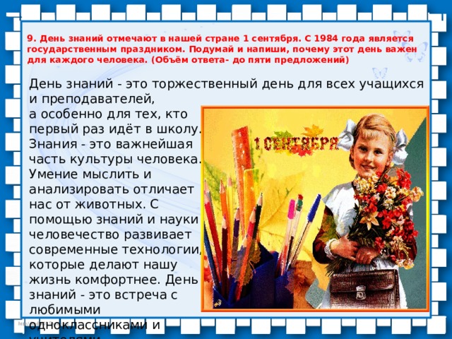 9. День знаний отмечают в нашей стране 1 сентября. С 1984 года является государственным праздником. Подумай и напиши, почему этот день важен для каждого человека. (Объём ответа- до пяти предложений) День знаний - это торжественный день для всех учащихся и преподавателей, а особенно для тех, кто первый раз идёт в школу. Знания - это важнейшая часть культуры человека. Умение мыслить и анализировать отличает нас от животных. С помощью знаний и науки человечество развивает современные технологии, которые делают нашу жизнь комфортнее. День знаний - это встреча с любимыми одноклассниками и учителями. 