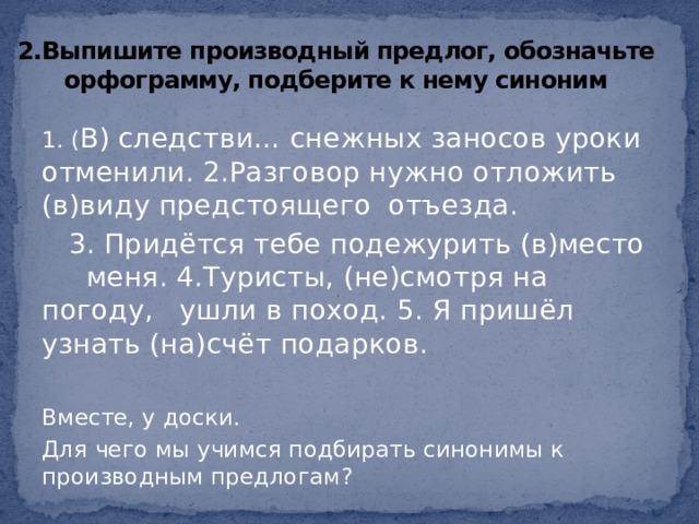 2.Выпишите производный предлог, обозначьте орфограмму, подберите к нему синоним 1. ( В) следстви… снежных заносов уроки отменили. 2.Разговор нужно отложить (в)виду предстоящего отъезда.  3. Придётся тебе подежурить (в)место меня. 4.Туристы, (не)смотря на погоду, ушли в поход. 5. Я пришёл узнать (на)счёт подарков. Вместе, у доски. Для чего мы учимся подбирать синонимы к производным предлогам? 