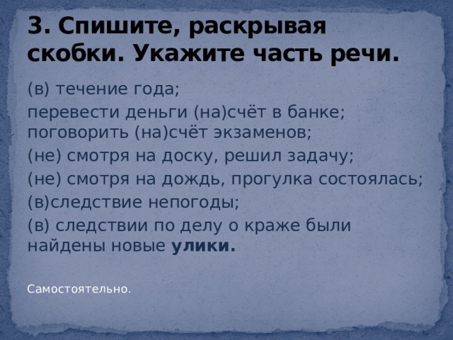 3. Спишите, раскрывая скобки. Укажите часть речи. (в) течение года; перевести деньги (на)счёт в банке; поговорить (на)счёт экзаменов; (не) смотря на доску, решил задачу; (не) смотря на дождь, прогулка состоялась; (в)следствие непогоды; (в) следствии по делу о краже были найдены новые улики. Самостоятельно. 