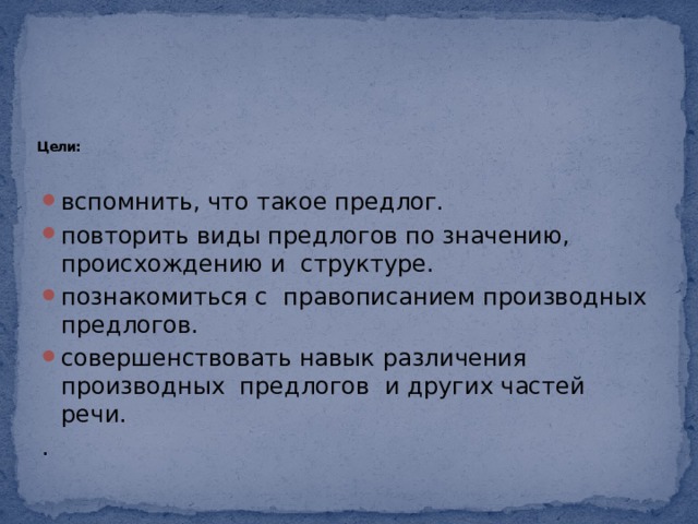        Цели:   вспомнить, что такое предлог. повторить виды предлогов по значению, происхождению и структуре. познакомиться с правописанием производных предлогов. совершенствовать навык различения производных предлогов и других частей речи. . 