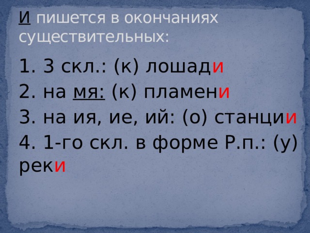 И  пишется в окончаниях существительных: 1. 3 скл.: (к) лошад и 2. на мя: (к) пламен и 3. на ия, ие, ий: (о) станци и 4. 1-го скл. в форме Р.п.: (у) рек и 