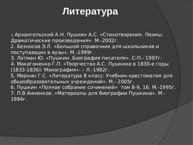 Литература    1. Архангельский А.Н. Пушкин А.С. «Стихотворения. Поэмы. Драматические произведения». М.-2002г.  2. Безносов Э.Л. «Большой справочник для школьников и поступающих в вузы». М.-1999г.  3. Лотман Ю. «Пушкин. Биография писателя». С-П.- 1997г.  4. Макагоненко Г.П. «Творчество А.С. Пушкина в 1830-е годы (1833-1836): Монография». – Л.-1982г.  5. Меркин Г.С. «Литература 8 класс: Учебник-хрестоматия для общеобразовательных учреждений». М.- 2005г.  6. Пушкин «Полное собрание сочинений»  том 8-9, 16. М.-1995г.  7. П.В Анненков. «Материалы для биографии Пушкина». М.- 1984г.      