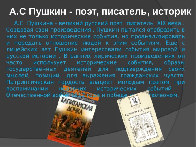 A.C Пушкин - поэт, писатель, историк  А.С. Пушкина - великий русский поэт писатель XIX века . Создавая свои произведения , Пушкин пытался отобразить в них не только исторические события, но проанализировать и передать отношение людей к этим событиям. Еще с лицейских лет Пушкин интересовали события мировой и русской истории . В ранних лирических произведениях он часто использует исторические события, образы государственных деятелей для подтверждения своих мыслей, позиций, для выражения гражданских чувств. Патриотическая гордость владеет молодым поэтом при воспоминании недавних исторических событий – Отечественной войне 1812 года и победе над Наполеоном. 