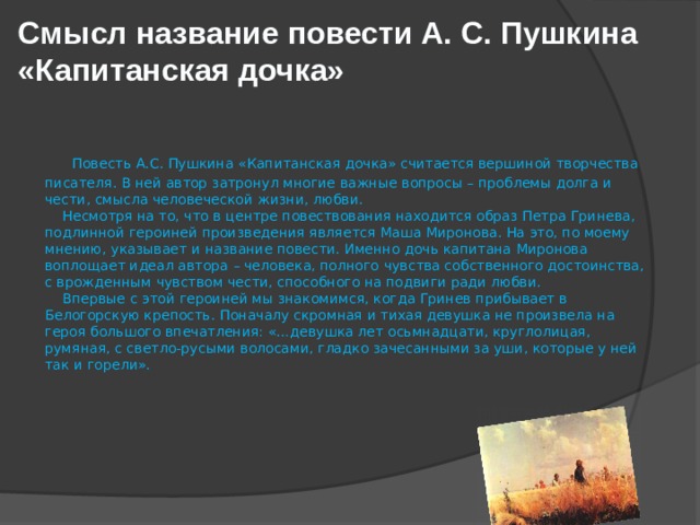 Смысл название повести А. С. Пушкина «Капитанская дочка»    Повесть А.С. Пушкина «Капитанская дочка» считается вершиной творчества писателя. В ней автор затронул многие важные вопросы – проблемы долга и чести, смысла человеческой жизни, любви.      Несмотря на то, что в центре повествования находится образ Петра Гринева, подлинной героиней произведения является Маша Миронова. На это, по моему мнению, указывает и название повести. Именно дочь капитана Миронова воплощает идеал автора – человека, полного чувства собственного достоинства, с врожденным чувством чести, способного на подвиги ради любви.      Впервые с этой героиней мы знакомимся, когда Гринев прибывает в Белогорскую крепость. Поначалу скромная и тихая девушка не произвела на героя большого впечатления: «…девушка лет осьмнадцати, круглолицая, румяная, с светло-русыми волосами, гладко зачесанными за уши, которые у ней так и горели».   