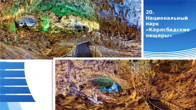 20. Национальный парк «Карлсбадские пещеры» Национальный парк «Карлсбадские пещеры» — популярный национальный парк, который находится на юго-востоке североамериканского штата Нью-Мексико. Свое название он получил благодаря городу Карлсбад, расположенному в 40 км от парка. Главным местным сокровищем считаются 80 живописных карстовых пещер, образованных около 4-6 миллионов лет назад. Общая площадь национального парка Карлсбадские пещеры достигает 189 км². С 1995 года уникальный природный объект внесен в список Всемирного наследия ЮНЕСКО.  