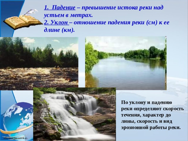 1. Падение – превышение истока реки над устьем в метрах.  2. Уклон – отношение падения реки (см) к ее длине (км). По уклону и падению реки определяют скорость течения, характер до­лины, скорость и вид эрозионной работы реки. 