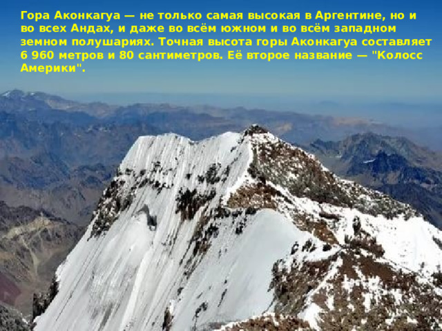 Гора Аконкагуа — не только самая высокая в Аргентине, но и во всех Андах, и даже во всём южном и во всём западном земном полушариях. Точная высота горы Аконкагуа составляет 6 960 метров и 80 сантиметров. Её второе название — 