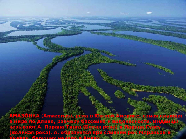 АМАЗО́НКА (Amazonas), река в Южной Америке, самая крупная в мире по длине, размеру бассейна и водоносности. Индейцы называют А. Парана-Тинга (Белая река) и Парана-Гуасу (Великая река). А. образуется при слиянии рек Мараньон и Укаяли, берущих начало в Андах. 