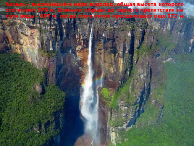 Анхель – высочайший в мире водопад, общая высота которого составляет 979 м. Длина от обрыва до первого препятствия на пути воды – 807 м, посде этого поток преодолевает еще 172 м. 